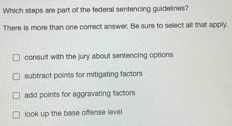 Which steps are part of the federal sentencing guidelines?
There is more than one correct answer. Be sure to select all that apply.
consult with the jury about sentencing options
subtract points for mitigating factors
add points for aggravating factors
look up the base offense level