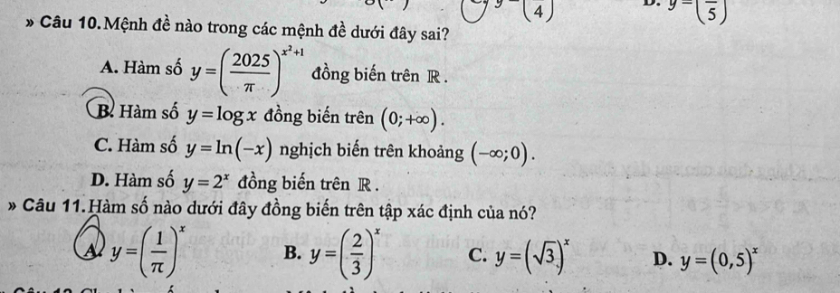 (4
y=(frac 5)
* Câu 10.Mệnh đề nào trong các mệnh đề dưới đây sai?
A. Hàm số y=( 2025/π  )^x^2+1 đồng biến trên R.
B. Hàm số y=log x đồng biến trên (0;+∈fty ).
C. Hàm số y=ln (-x) nghịch biến trên khoảng (-∈fty ;0).
D. Hàm số y=2^x đồng biến trên R.
* Câu 11.Hàm số nào dưới đây đồng biến trên tập xác định của nó?
A y=( 1/π  )^x
B. y=( 2/3 )^x C. y=(sqrt(3))^x D. y=(0,5)^x