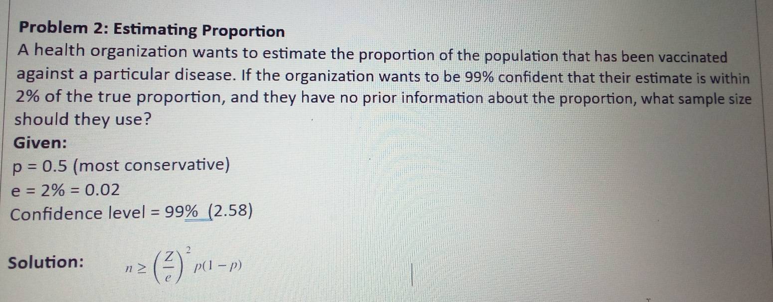 Problem 2: Estimating Proportion 
A health organization wants to estimate the proportion of the population that has been vaccinated 
against a particular disease. If the organization wants to be 99% confident that their estimate is within
2% of the true proportion, and they have no prior information about the proportion, what sample size 
should they use? 
Given:
p=0.5 (most conservative)
e=2% =0.02
Confidence leve I=99% (2.58)
Solution: n≥ ( Z/e )^2p(1-p)