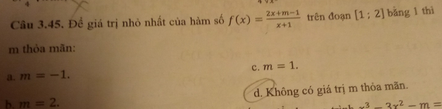 Đề giá trị nhỏ nhất của hàm số f(x)= (2x+m-1)/x+1  trên đoạn [1;2] bǎng 1 thì
m thỏa mãn:
c. m=1.
a. m=-1.
d. Không có giá trị m thỏa mãn.
b. m=2. x^3-3x^2-m=