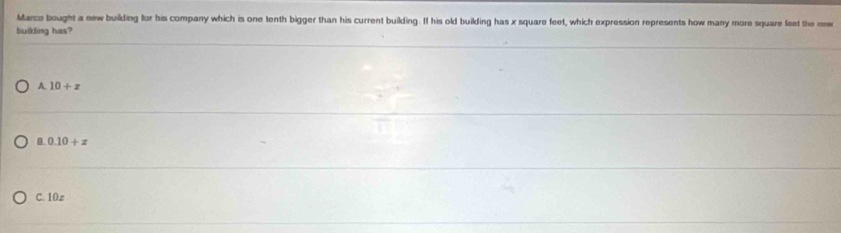 Marco bought a new building for his company which is one tenth bigger than his current building. If his old building has x square feet, which expression represents how many more square feet the new
building has?
A 10+x
a 0.10+z
C. 10z