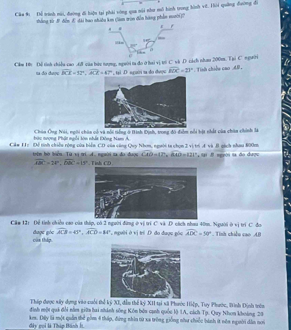 Để tránh núi, đường đi hiện tại phải vòng qua núi như mô hình trong hình vẽ. Hỏi quãng đường đi
thắng từ B đến E dài bao nhiêu km (làm tròn đến hàng phần mưới)?
Câu 10: Đề tỉnh chiều cao AB của bức tượng, người ta đo ở hai vị trí C và D cách nhau 200m. Tại C người
ta đo được widehat BCE=52°,widehat ACE=67° tại D người ta đo được widehat BDC=23° Tính chiều cao AB .
Chủa Ông Núi, ngôi chùa cổ và nổi tiếng ở Bình Định, trong đó điểm nổi bật nhất của chúa chính là
bức tượng Phật ngồi lớn nhất Đông Nam Á.
Câu 11: Đề tính chiều rộng cửa biển CD của cảng Quy Nhơn, người ta chọn 2 vị trí A và B cách nhau 800m
trên bờ biểu. Từ vị trí A. người ta đo được widehat CAD=17°,widehat BAD=121° tại B người ta đo được
widehat ABC=24°,widehat DBC=15° Tính CD
Câu 12: Để tính chiều cao của tháp, có 2 người đừng ở vị trì C và D cách nhau 40m. Người ở  vị trí C đo
được góc widehat ACB=45°,widehat ACD=84° , người ở vị trí D đo được góc widehat ADC=50°. Tính chiều cao AB
của tháp.
Tháp được xây dựng vào cuối thế kỷ XI, đầu thế kỷ XII tại xã Phước Hiệp, Tuy Phước, Bình Dịnh trên
đình một quả đồi nằm giữa hai nhánh sông Kôn bên cạnh quốc lộ 1A, cách Tp. Quy Nhơn khoảng 20
km. Dây là một quần thể gồm 4 tháp, đứng nhìn từ xa trông giống như chiếc bánh ít nên người dân nơi
đây gọi là Tháp Bánh Ít.