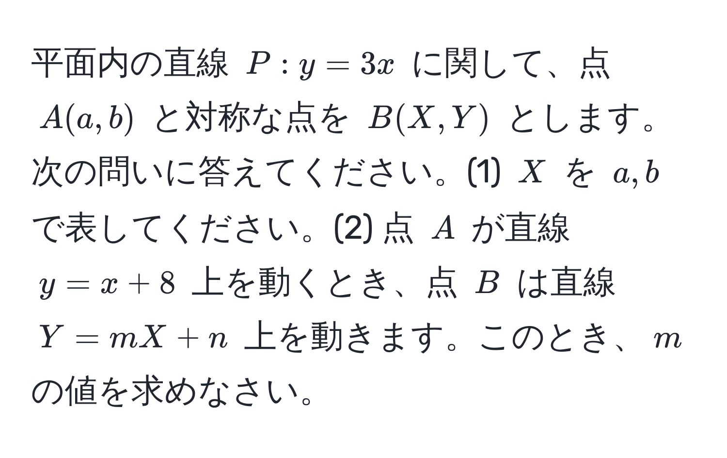 平面内の直線 $P: y = 3x$ に関して、点 $A(a, b)$ と対称な点を $B(X, Y)$ とします。次の問いに答えてください。(1) $X$ を $a, b$ で表してください。(2) 点 $A$ が直線 $y = x + 8$ 上を動くとき、点 $B$ は直線 $Y = mX + n$ 上を動きます。このとき、$m$ の値を求めなさい。