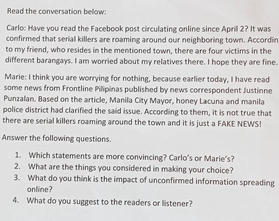 Read the conversation below: 
Carlo: Have you read the Facebook post circulating online since April 2? It was 
confirmed that serial killers are roaming around our neighboring town. Accordin 
to my friend, who resides in the mentioned town, there are four victims in the 
different barangays. I am worried about my relatives there. I hope they are fine. 
Marie: I think you are worrying for nothing, because earlier today, I have read 
some news from Frontline Pilipinas published by news correspondent Justinne 
Punzalan. Based on the article, Manila City Mayor, honey Lacuna and manila 
police district had clarified the said issue. According to them, it is not true that 
there are serial killers roaming around the town and it is just a FAKE NEWS! 
Answer the following questions. 
1. Which statements are more convincing? Carlo’s or Marie’s? 
2. What are the things you considered in making your choice? 
3. What do you think is the impact of unconfirmed information spreading 
online? 
4. What do you suggest to the readers or listener?