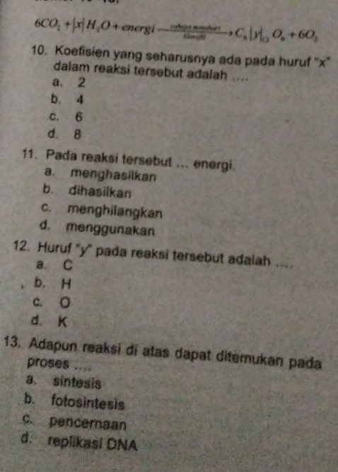 6CO_2+|x|H_2O+energi-frac nhemasur_6m/sto C_6|y|_n2O_6+6O_2
10. Koefisien yang seharusnya ada pada huruf '' x '
dalam reaksi tersebut adalah .....
a. 2
b. 4
c. 6
d. 8
11. Pada reaksi tersebut ... energi.
a. menghasilkan
b. dihasilkan
c. menghilangkan
d. menggunakan
12. Huruf '' y ' pada reaksi tersebut adalah_
a. C
b. H
c. O
d. K
13. Adapun reaksi di atas dapat ditemukan pada
proses ....
a. sintesis
b. fotosintesis
c. penceraan
d. replikasi DNA