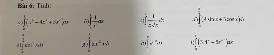 Tính:
 π /2 
a) ∈t (x^6-4x^3+3x^2)dx b ∈t _1^(2frac 1)x^4dx C )∈t _1^(4frac 1)xsqrt(x)dx d) ∈tlimits _0(4sin x+3cos x)dx
 π /2 
 π /4 
e) ∈t cot^2xdx ∈t _0^(1tan ^2)xdx h) ∈tlimits _(-1)^0e^(-x)dx i) ∈t (3.4^x-5e^(-x))dx
g
π