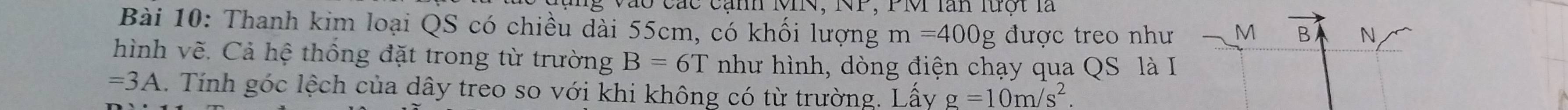 Cào các cạn MI, NP, PMI lăn lượt là 
Bài 10: Thanh kim loại QS có chiều dài 55cm, có khối lượng m=400g được treo như M B N 
hình vẽ. Cả hệ thống đặt trong từ trường B=6T như hình, dòng điện chạy qua QS là I
=3A. Tính góc lệch của dây treo so với khi không có từ trường. Lấy g=10m/s^2.