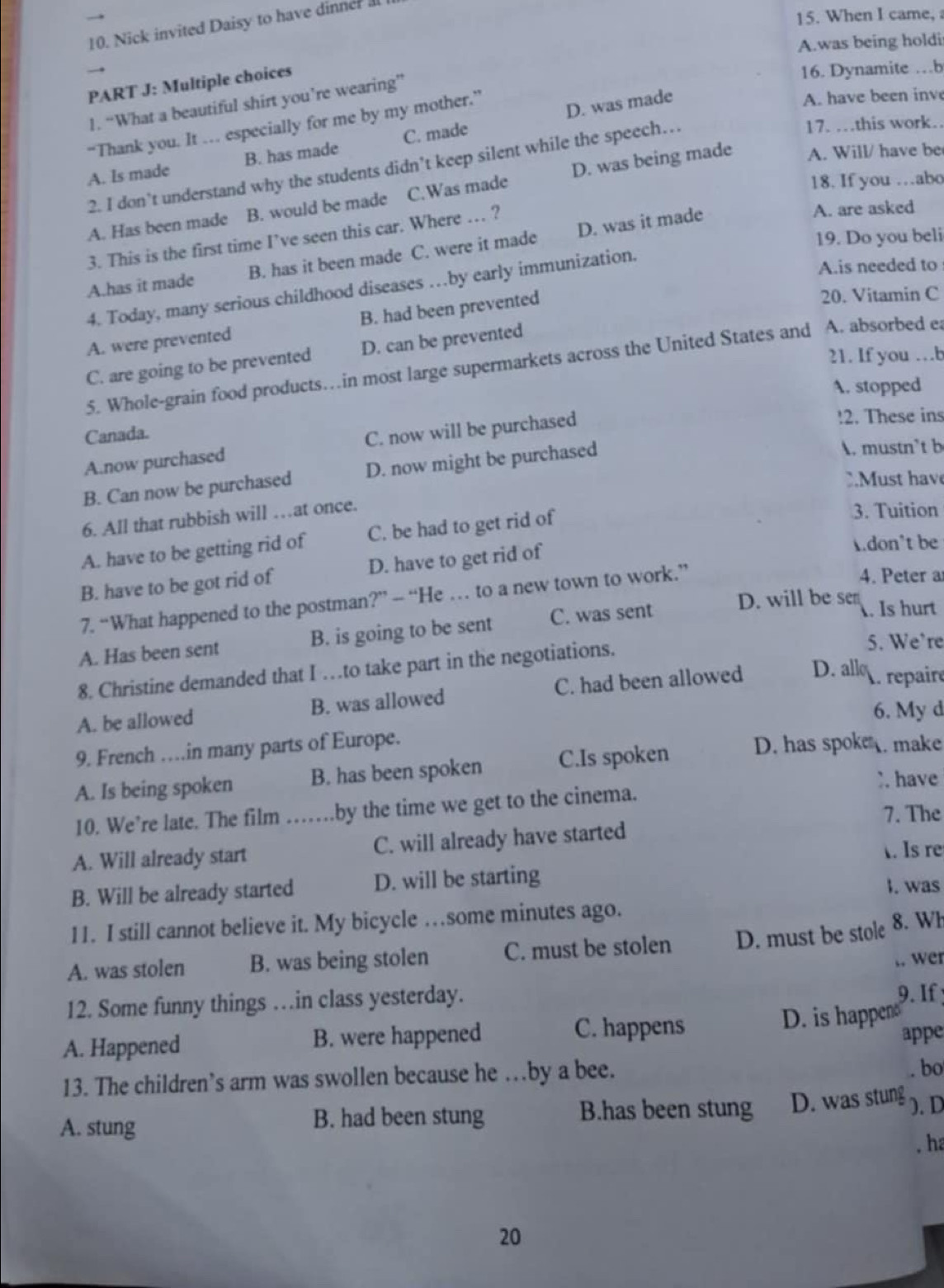 When I came, 
10. Nick invited Daisy to have dinner al
A.was being holdi
PART J: Multiple choices
16. Dynamite …b
D. was made
A. have been inv
1. “What a beautiful shirt you’re wearing”
17. …this work.
“Thank you. It … especially for me by my mother.”
A. Will/ have be
A. Is made B. has made C. made
2. I don’t understand why the students didn’t keep silent while the speech…
18. If you …abo
A. Has been made B. would be made C.Was made D. was being made
A. are asked
19. Do you beli
3. This is the first time I’ve seen this car. Where … ?
A.has it made B. has it been made C. were it made D. was it made
4. Today, many serious childhood diseases …by early immunization.
A.is needed to
A. were prevented B. had been prevented
20. Vitamin C
21. If you …b
C. are going to be prevented D. can be prevented
5. Whole-grain food products…in most large supermarkets across the United States and A. absorbed ea
A. stopped
Canada.
A.now purchased C. now will be purchased
!2. These ins
B. Can now be purchased D. now might be purchased
A. mustn’t b
u st hav
6. All that rubbish will …at once.
A. have to be getting rid of C. be had to get rid of
3. Tuition
B. have to be got rid of D. have to get rid of
don't be
7. “What happened to the postman?” — “He … to a new town to work.”
4. Peter a
A. Has been sent B. is going to be sent C. was sent
D. will be sen . Is hurt
8. Christine demanded that I …to take part in the negotiations.
5. We’re
A. be allowed B. was allowed C. had been allowed D. all . repair
6. My d
9. French …in many parts of Europe.
A. Is being spoken B. has been spoken C.Is spoken D. has spoke . make
. have
10. We’re late. The film …… by the time we get to the cinema.
7. The
A. Will already start C. will already have started
. Is re
B. Will be already started D. will be starting
I. was
11. I still cannot believe it. My bicycle …some minutes ago.
A. was stolen B. was being stolen C. must be stolen D. must be stole 8. Wh
,. wer
12. Some funny things …in class yesterday.
9. If 
A. Happened B. were happened C. happens D. is happen
appe
13. The children’s arm was swollen because he …by a bee.
. bo
A. stung B. had been stung B.has been stung D. was stung ). D
. ha
20