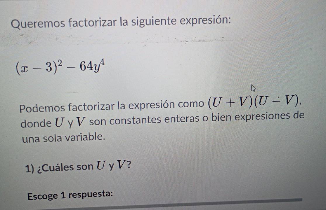 Queremos factorizar la siguiente expresión:
(x-3)^2-64y^4
Podemos factorizar la expresión como (U+V)(U-V), 
donde U γ V son constantes enteras o bien expresiones de 
una sola variable. 
1) ¿Cuáles son U y V? 
Escoge 1 respuesta: