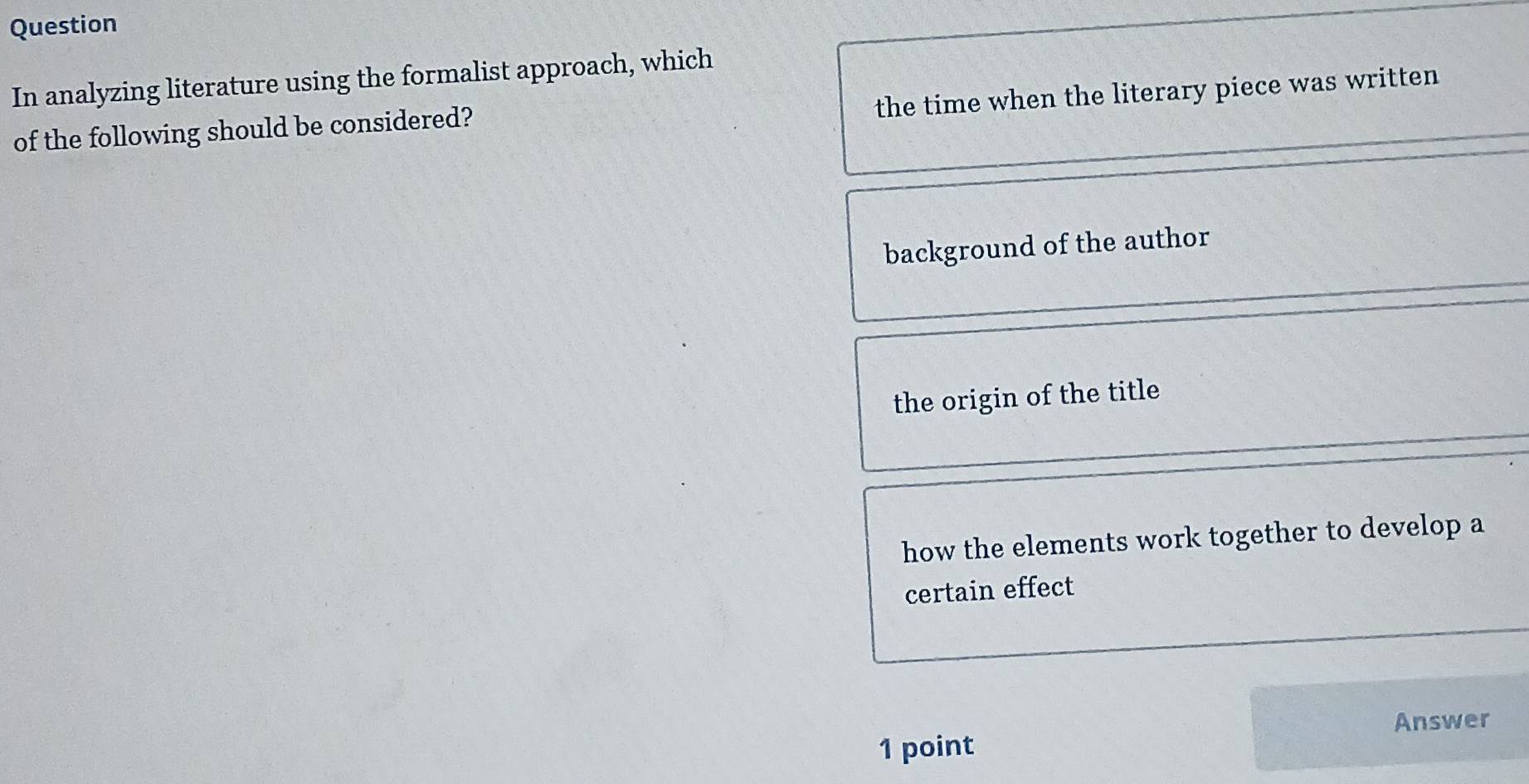 Question
In analyzing literature using the formalist approach, which
the time when the literary piece was written
of the following should be considered?
background of the author
the origin of the title
how the elements work together to develop a
certain effect
Answer
1 point