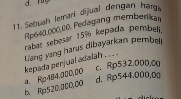 rug
11. Sebuah lemari dijual dengan harga
Rp640.000,00. Pedagang memberikan
rabat sebesar 15% kepada pembeli.
Uang yang harus dibayarkan pembeli
kepada penjual adalah . . . .
c. Rp532.000,00
a. Rp484.000,00
d. Rp544.000,00
b. Rp520.000,00