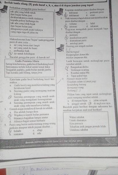 Berilah tanda silang (X) pada huruf a, b, c, atau d di depan jawaban yang tepat!
Perhatikan penggalan puisi berikut! Kegiatan membaca puísi disebut dengan ....
dari hujan bulan jumi tak ada yang lebih tabah ⑥ deklamasi a deklarasi c. puitisasi puísi d orasi
6. Naik twrunnya lagu kalim at saat membacakan
kepada polson berbunga ita dirahasiakannya rintik rindunya puisi disebut dengan .
tak ada yang lebih bajak dari hujan bulan jani b intonasi a. volume c lafal di tekanan
yang ragu-ragu di jalan itu 7. Kegiatan mengubah puisi menjadi lagu
dihapusnya jejak-jejak kakinya dischus dengan .
a. puitisasi
Makıa konotasi kata ''hajan'' pada penggalan 0  dramatisasi puisi 67 musikalisasi puisi
puisi di atas yaitu ....
a. air yang turan dari langit b. air yang jatah ke bumi Denting jam tengah malam d. antologi puāsi
[]
d  air untak kehidupan c. perbuatan baik Tuk bersujnd
2. Bacalah penggalan puisi di bawah ini! Mohon ampuran-Mu Kuagungkan Asma-Mu
Gadis Peminta-Minta
Seti ap kita beriemu, gadis kecil berkaleng kecil tersebut adalah ... Larik bermajas untuk melengkapi puisi
Senyummu terlalu kekal untuk kenal duka
Tengadah padaku, pada bulan merah jambu   Bangünkan diriku
Tapi kotaku jadi hilang, tanpa jiwa . Terdengar nyaring c. Kusebut nam a-Mu
d. Tepat pukul tiga
Kata-kata gadis kecil berkaleng keeil ber- -9. Mentarz mulai terdár
malkn a ....
a. Gadis kecil yang membawa kaleng yang  Ucapkan salam selamat pagi Senandung burung
berıkuran keci Bernyany riang
b. Seorang gadis yang memegang mainan Terbang [...]
kaleng
Seorang perempuan yang masih anak puisi rumpang tersebut adalah Pilihan kata yang tepat untak melengkapi
anak yang mengalami kesengsaraan a. di rumput hijau c. jalan setapak
d. Seorang perempuan yang masih anak- b. ping gir sawah  di angkasa raya
anak yang suka membawa kaleng Bacalah puisi berikut dengan saksama ke
3. Contoh majas metafora di hawah ini adalah mudian kerjakan soal-soal berikut!
a Dia adalah bunga desa
5 Wajahnya seperti bulan purnama
c. Matanya bagaikan lampu senter Wahai sahabat
d. Alisnya bagai semut berbaris Untuk slamanya Kita percaya
4. Puisi yang berisi cerita tentang orang-orang Tebarkan arah jangan permah lelah
perkasa ataupun tokoh pujaan disebut ....
a balada c elegi Untukmu sahabat
b. romansa d. ode 1
Basindo SMP/MTs Kelas VII Sememar I - Cet. Viii (Kur. 2013)