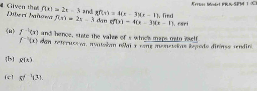 Kertax Model PRA-SPM 1 (C) 
4 Given that f(x)=2x-3 and gf(x)=4(x-3)(x-1) ,find 
Diberi bahawa f(x)=2x-3 dan gf(x)=4(x-3)(x-1) ,cari 
(a) f^(-1)(x) and hence, state the value of x which maps onto itself
f^(-1)(x) dan seterusnya, nyatakan nilai x vang memetakan kepada dirinya sendiri. 
(b) g(x). 
(c) gf^(-1)(3).