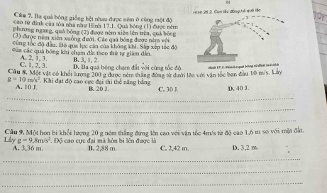 Hinh 26 2. Con lắc đóng hồ quải lắc
Câu 7. Ba quả bóng giống bệt nhau được ném ở cùng một độ
for
cao từ đinh của tòa nhà như Hình 17.1. Quả bóng (1) được ném
phương ngang, quả bóng (2) được nêm xiên lên trên, quả bóng
(3) được nêm xiên xuồng đưới. Các quả bóng được nêm với
cùng tốc độ đầu. Bỏ qua lực cản của không khi. Sắp xếp tốc độ
của các quả bóng khi chạm đất theo thứ tự giảm dân,
B, 3, 1, 2.
C. 1. 2. 3. A. 2, 1, 3. D. Ba quá bóng chạm đất với cùng tốc độ.
Câu 8. Một vật có khổi lượng 200 g được ném thắng đứng từ dưới lên với vận tốc ban đầu 10 m/s. Lây anh F. P, I. Kém lại quả tông tử đìn
g=10m/s^2. Khi đạt độ cao cực đại thì thể năng bằng
A. 10 J. B. 20 J. C. 30 J. D. 40 J.
_
_
_
Câu 9. Một hon bi khổi lượng 20 g ném thẳng đứng lên cao với vận tốc 4m/s từ độ cao 1,6 m so với mặt đất.
Lấy g=9.8m/s^2. Độ cao cực đại mà hòn bi lên được là
A. 3,36 m. B. 2,88 m. C. 2,42 m. D, 3,2 m.
_
_
_