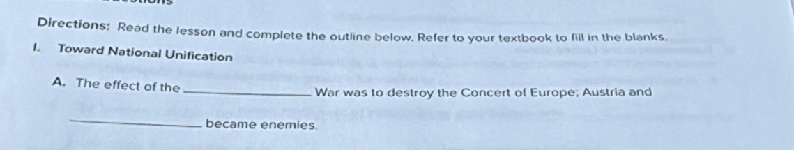 Directions: Read the lesson and complete the outline below. Refer to your textbook to fill in the blanks 
I. Toward National Unification 
A. The effect of the 
_War was to destroy the Concert of Europe; Austria and 
_ 
became enemies