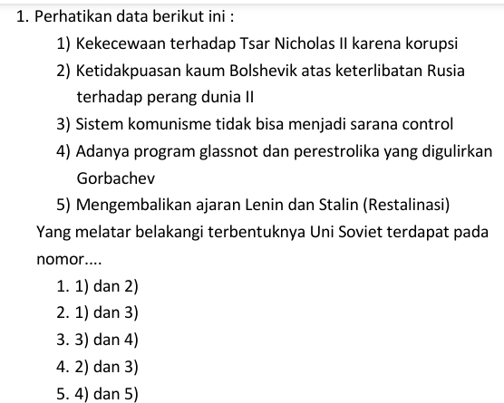 Perhatikan data berikut ini :
1) Kekecewaan terhadap Tsar Nicholas II karena korupsi
2) Ketidakpuasan kaum Bolshevik atas keterlibatan Rusia
terhadap perang dunia II
3) Sistem komunisme tidak bisa menjadi sarana control
4) Adanya program glassnot dan perestrolika yang digulirkan
Gorbachev
5) Mengembalikan ajaran Lenin dan Stalin (Restalinasi)
Yang melatar belakangi terbentuknya Uni Soviet terdapat pada
nomor....
1. 1) dan 2)
2. 1) dan 3)
3. 3) dan 4)
4. 2) dan 3)
5. 4) dan 5)