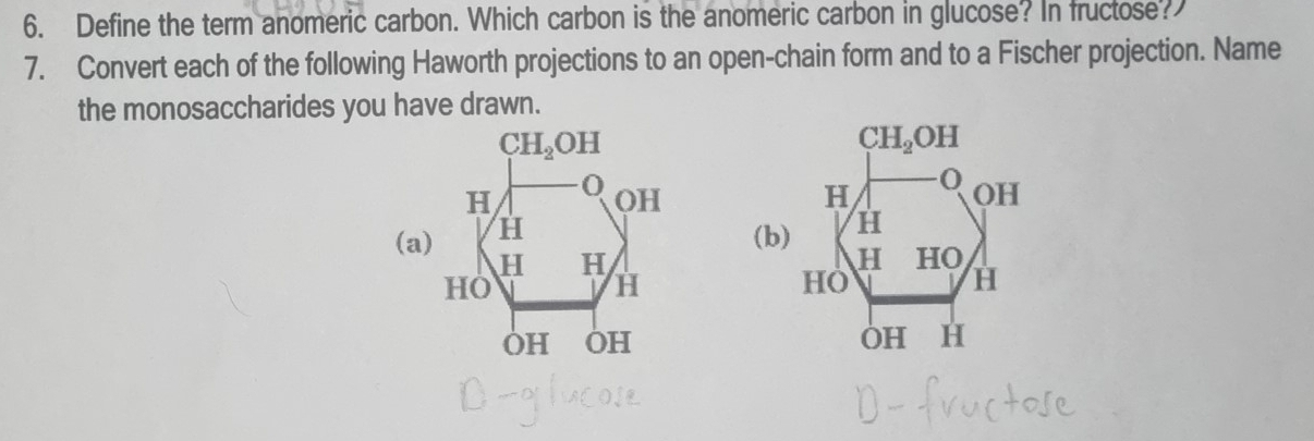 Define the term anomeric carbon. Which carbon is the anomeric carbon in glucose? In fructose?
7. Convert each of the following Haworth projections to an open-chain form and to a Fischer projection. Name
the monosaccharides you have drawn.
(a)