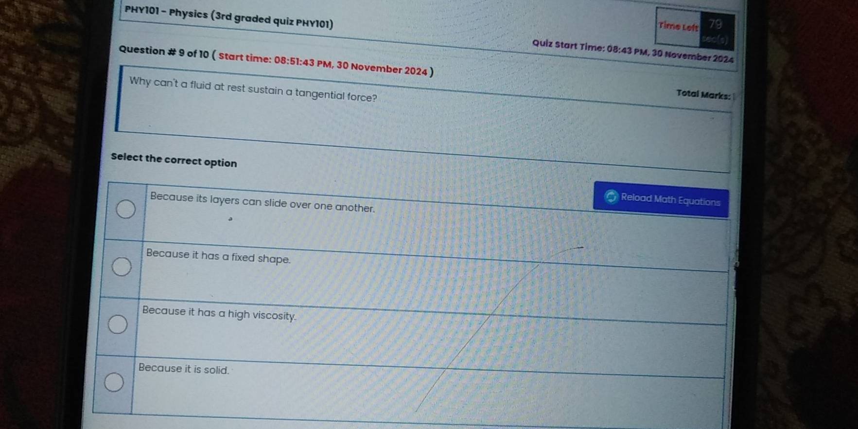 Time Left 79
PHY101 - Physics (3rd graded quiz PHY101) Quiz Start Time: 08:43 PM, 30 November 2024
to
Question # 9 of 10 ( Start time: 08:51:43 PM, 30 November 2024 )
Why can't a fluid at rest sustain a tangential force?
Total Marks:
Select the correct option
Reload Math Equations
Because its layers can slide over one another.
Because it has a fixed shape.
Because it has a high viscosity.
Because it is solid.