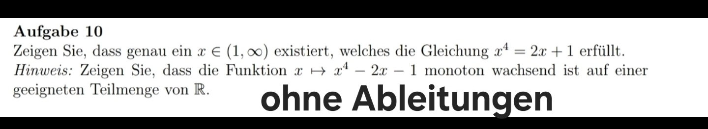 Aufgabe 10 
Zeigen Sie, dass genau ein x∈ (1,∈fty ) existiert, welches die Gleichung x^4=2x+1 erfüllt. 
Hinweis: Zeigen Sie, dass die Funktion xto x^4-2x-1 monoton wachsend ist auf einer 
geeigneten Teilmenge von R. ohne Ableitungen