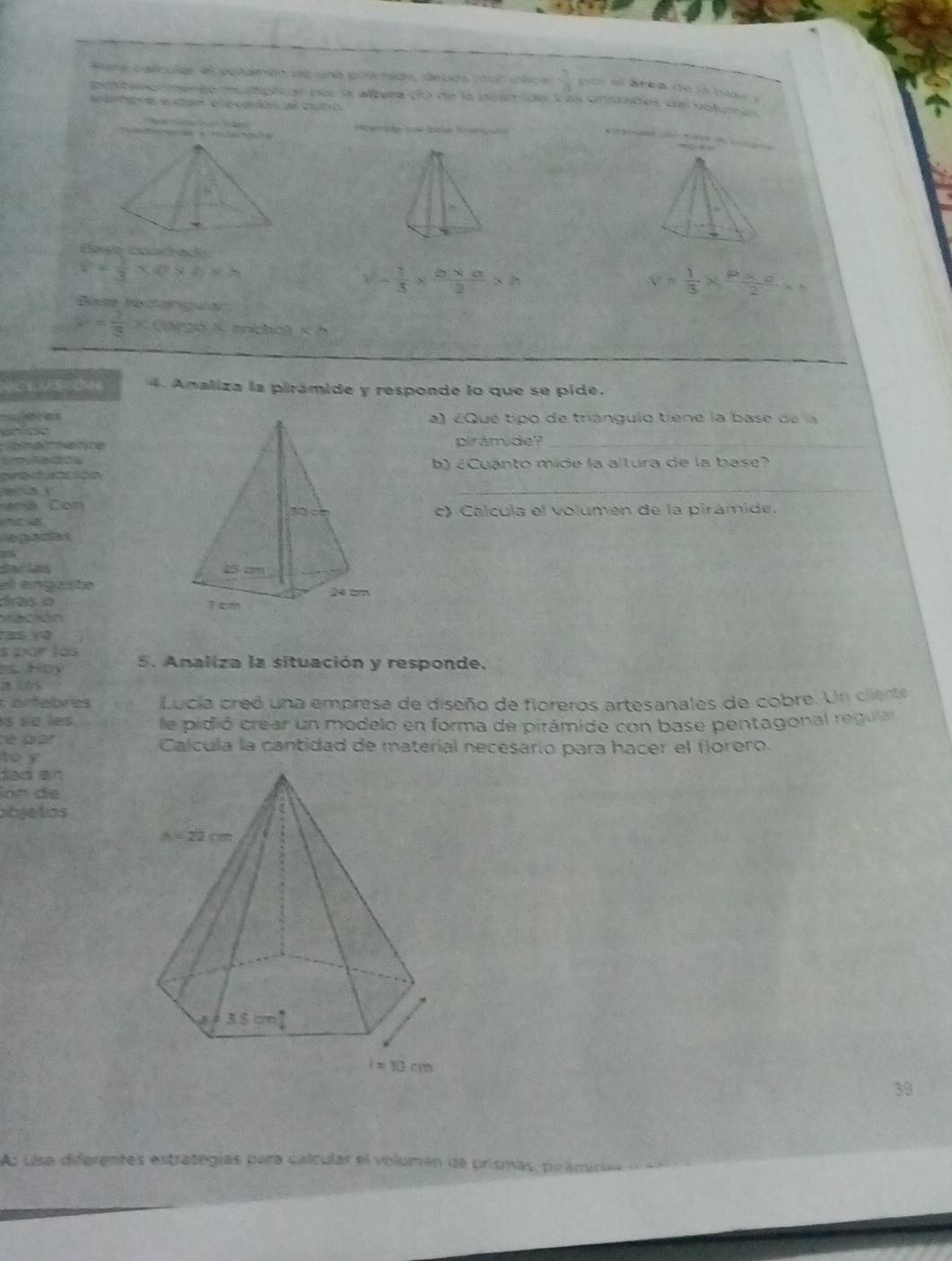 Fona calcular el aplamón de una poémido, debos ntutplica  1/3  por el área de la base y
pontenormento mulípicar po la altera (h) de la pcaride Las unidades del votumes
apbmpie etan alocavls el buto
'  de cok ble Ko  vn 
n t   p   
Eese courta a
v= 1/3 * 0* h* h
v- 1/3 *  (6* a)/2 * h
B te    a
v= 1/3 *  (P* o)/2 *
v= 1/3 x Clargo X. tncbo) x=
4. Analiza la pirámide y responde lo que se pide.
a) ¿Qué tipo de triangulo tiene la base de la
pirámide?_
da b 2 Cuánto mide la altura de la base?
_
aedunción
r a    C on c) Calcula el volumen de la pirámide.
    
egaciar
el engaste
das é 
a có n  
ss v3
s por las
. Hoy 5. Analiza la situación y responde.
: arfebres Lucia creó una empresa de diseño de floreros artesanales de cobre. Un cliente
s se les le pidió crear un modelo en forma de pirámide con base pentagonal regula 
é par Calcula la cantidad de material necesario para hacer el florero.
to y
dad en
lón de
abjetos
39
As ulsa diferentes estrategías para calcular el volumen de prismas, pirámiria s d a