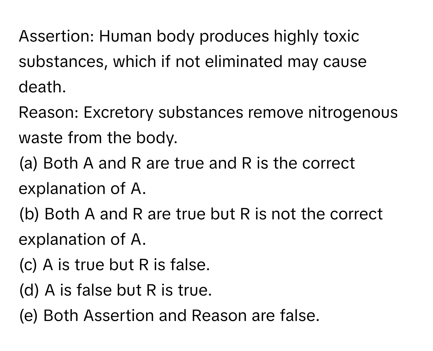 Assertion: Human body produces highly toxic substances, which if not eliminated may cause death. 
Reason: Excretory substances remove nitrogenous waste from the body.

(a) Both A and R are true and R is the correct explanation of A. 
(b) Both A and R are true but R is not the correct explanation of A. 
(c) A is true but R is false. 
(d) A is false but R is true. 
(e) Both Assertion and Reason are false.