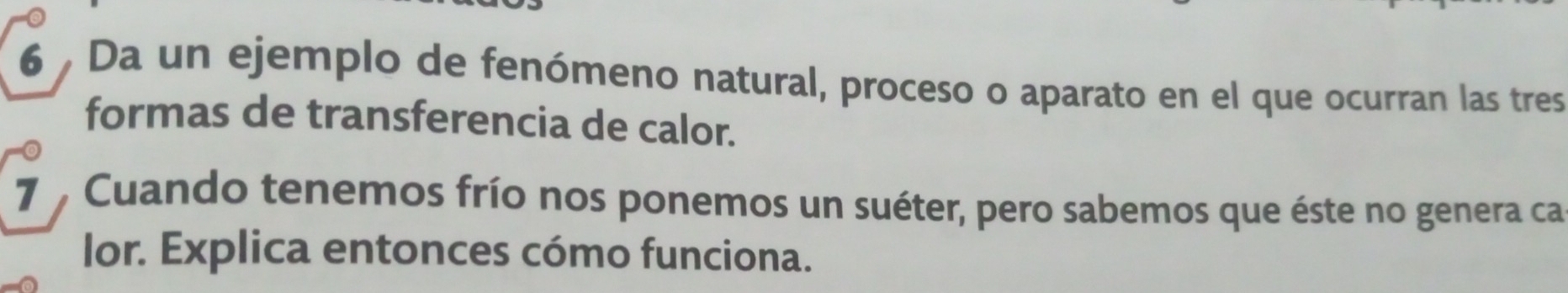 Da un ejemplo de fenómeno natural, proceso o aparato en el que ocurran las tres 
formas de transferencia de calor. 
7 , Cuando tenemos frío nos ponemos un suéter, pero sabemos que éste no genera ca 
lor. Explica entonces cómo funciona.