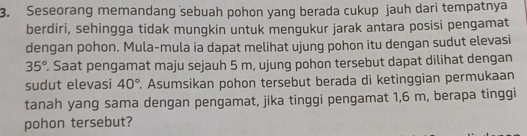 Seseorang memandang sebuah pohon yang berada cukup jauh dari tempatnya 
berdiri, sehingga tidak mungkin untuk mengukur jarak antara posisi pengamat 
dengan pohon. Mula-mula ia dapat melihat ujung pohon itu dengan sudut elevasi
35°. Saat pengamat maju sejauh 5 m, ujung pohon tersebut dapat dilihat dengan 
sudut elevasi 40° 2. Asumsikan pohon tersebut berada di ketinggian permukaan 
tanah yang sama dengan pengamat, jika tinggi pengamat 1,6 m, berapa tinggi 
pohon tersebut?