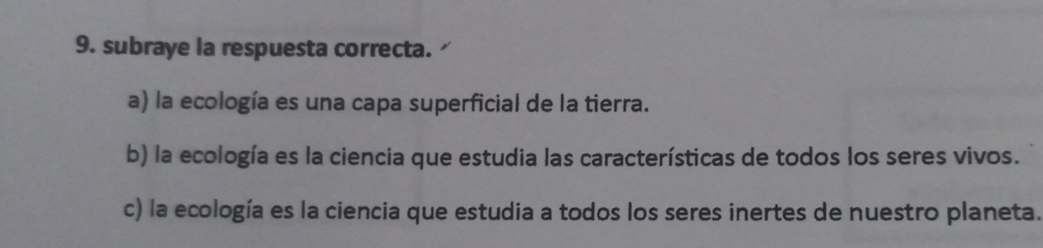 subraye la respuesta correcta.
a) la ecología es una capa superficial de la tierra.
b) la ecología es la ciencia que estudia las características de todos los seres vivos.
c) la ecología es la ciencia que estudia a todos los seres inertes de nuestro planeta.