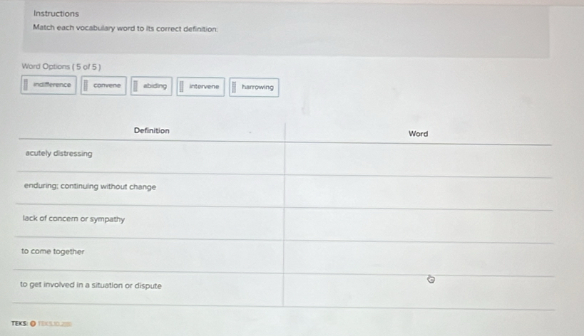 Instructions
Match each vocabulary word to its correct definition:
Word Options ( 5 of 5 )
indifference convene abiding intervene harrowing
TEKS: ◎ TEX5.3D.2180