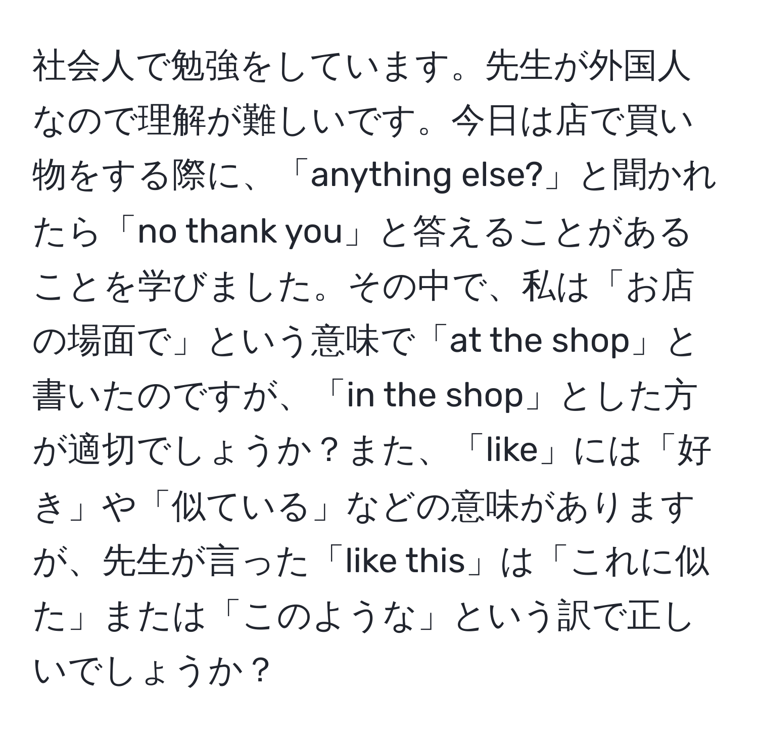 社会人で勉強をしています。先生が外国人なので理解が難しいです。今日は店で買い物をする際に、「anything else?」と聞かれたら「no thank you」と答えることがあることを学びました。その中で、私は「お店の場面で」という意味で「at the shop」と書いたのですが、「in the shop」とした方が適切でしょうか？また、「like」には「好き」や「似ている」などの意味がありますが、先生が言った「like this」は「これに似た」または「このような」という訳で正しいでしょうか？