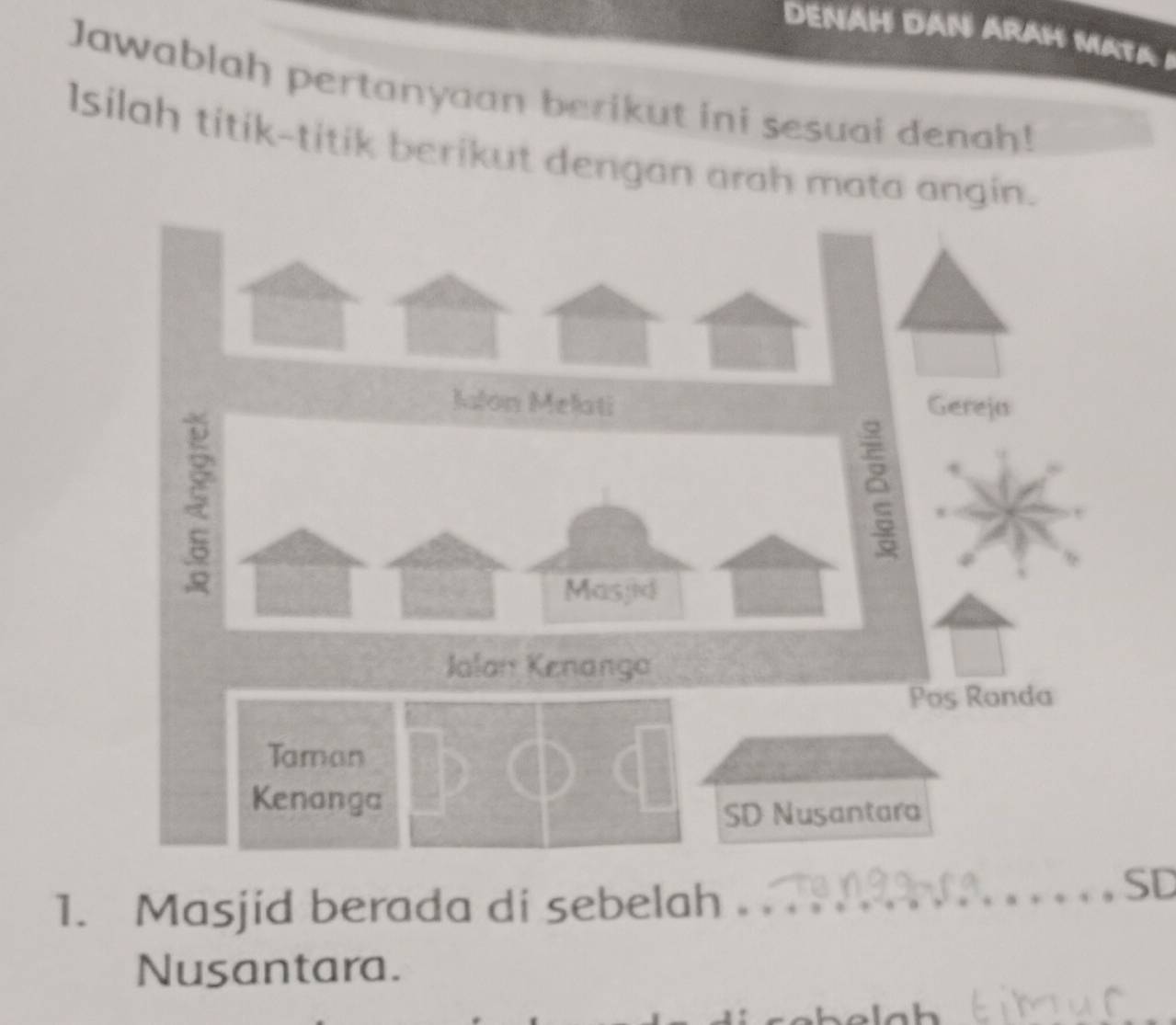 DENAH DAN ARAH MATA 1 
Jawablah pertanyaan berikut ini sesuai denah! 
Isilah titik-titik berikut dengan arah mata angin. 
Jalon Melati Gereja 
Masjid 
Jalan Kenanga 
Pos Ronda 
Taman 
Kenanga 
SD Nusantara 
1. Masjid berada di sebelah . 
_SD 
Nusantara.