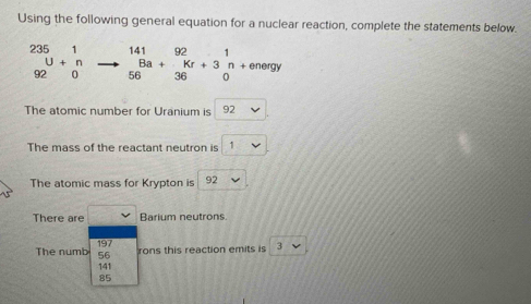 Using the following general equation for a nuclear reaction, complete the statements below.
_(92)^(235)U+_0^1to _(56)^(141)Ba+_(36)^(92)Kr+3_0^1n+enegy
The atomic number for Uranium is 92
The mass of the reactant neutron is
The atomic mass for Krypton is 92
There are Barium neutrons.
197 rons this reaction emits is 3
The numb 56
141
85