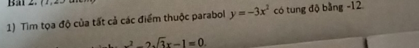 Bal 2. (1,23 
1) Tìm tọa độ của tất cả các điểm thuộc parabol y=-3x^2 có tung độ bằng -12
x^2-2sqrt(3)x-1=0.