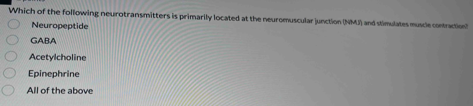 Which of the following neurotransmitters is primarily located at the neuromuscular junction (NMJ) and stimulates muscle contraction?
Neuropeptide
GABA
Acetylcholine
Epinephrine
All of the above