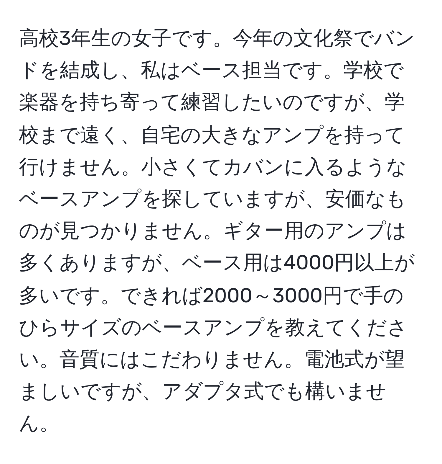 高校3年生の女子です。今年の文化祭でバンドを結成し、私はベース担当です。学校で楽器を持ち寄って練習したいのですが、学校まで遠く、自宅の大きなアンプを持って行けません。小さくてカバンに入るようなベースアンプを探していますが、安価なものが見つかりません。ギター用のアンプは多くありますが、ベース用は4000円以上が多いです。できれば2000～3000円で手のひらサイズのベースアンプを教えてください。音質にはこだわりません。電池式が望ましいですが、アダプタ式でも構いません。