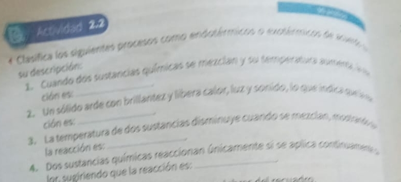 Actividad 2.2 
* Clasífica los siguientes procesos como endotérmicos o exotérmicos de so v 
su descripción: 
1. Cuando dos sustancias químicas se mezcian y su temperatura aumenta er 
cián es: 
_ 
2. Un sólido arde con brillantez y liíbera calor, luz y sonido, lo que índica quea 
ción es: 
3. La temperatura de dos sustancias disminuye cuando se mezcian, mosrard 
la reacción es: 
4. Dos sustancias químicas reaccionan únicamente si se aplica continuamene 
Inn sugiriendo que la reacción es: