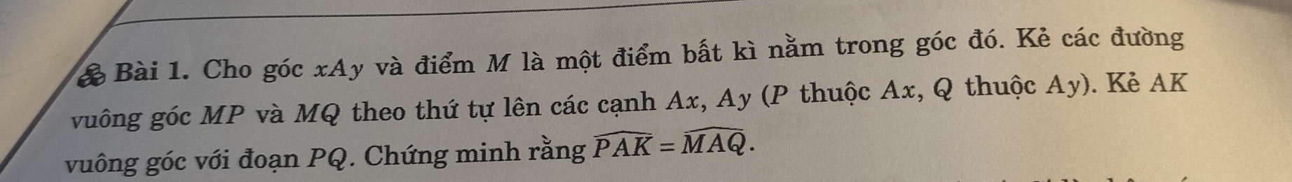 ể Bài 1. Cho góc xAy và điểm M là một điểm bất kì nằm trong góc đó. Kẻ các đường 
vuông góc MP và MQ theo thứ tự lên các cạnh Ax, Ay (P thuộc Ax, Q thuộc Ay). Kẻ AK
vuông góc với đoạn PQ. Chứng minh rằng widehat PAK=widehat MAQ.