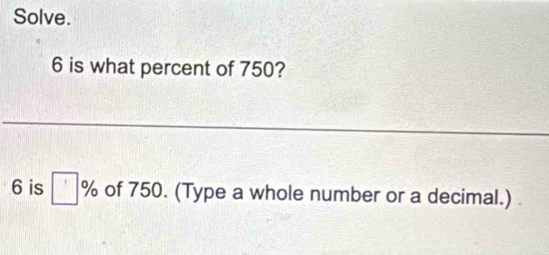 Solve. 
6 is what percent of 750?
6 is □ % of 750. (Type a whole number or a decimal.)