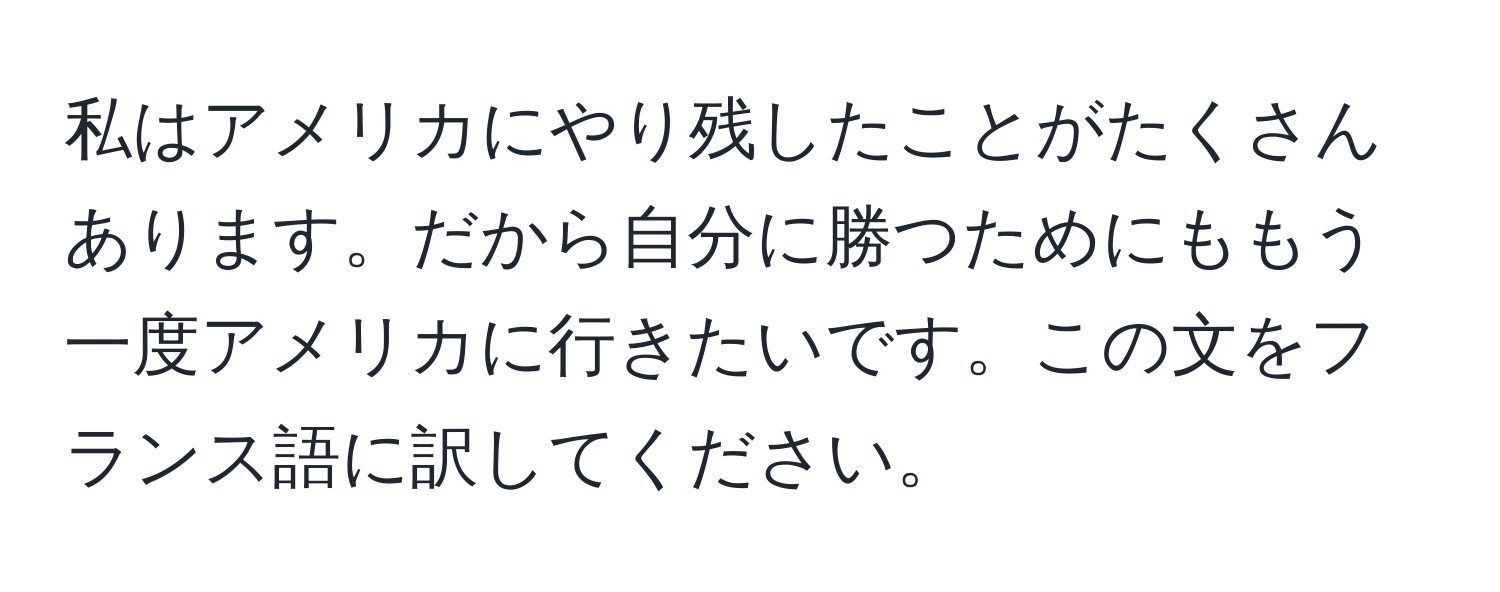 私はアメリカにやり残したことがたくさんあります。だから自分に勝つためにももう一度アメリカに行きたいです。この文をフランス語に訳してください。