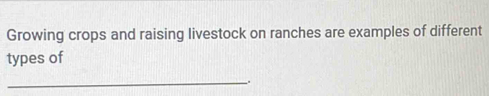 Growing crops and raising livestock on ranches are examples of different 
types of 
_.