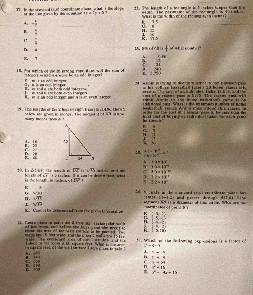 In the standard (x,y) coordinate plane, what is the slope 22. The length of a rectangle is 5 inches longer than the
width. The perimeter of the rectangle is 40 inches.
of the line givea by the equation 4x=7y+5 ? What is the width of the rectangle, in inches?
A、 - 4/7 
F. 7.5
G. 8
B.  4/7 
H、 15
J. 16
C.  7/4 
K. 17.5
D. 4 23. 8% of 60 is  1/5  of what number?
E. 7 A. 0.96
B. 12
C. 24
18. For which of the following conditions will the sum of E. 3,750 D. 240
integers m and n always be an odd integer?
F m is an odd integer
G.  is an odd integer 24. Armin is trying to decide whether to buy a season pass
to his college basketball team's 20 home games this
H.m and n are both odd integers. season. The cost of an individual ticket is $14, and the
J. m and n are both even integers cost of a season pass is $175. The season pass will
K. m is an odd integer and n is an even integer. admit Armin to any home basketball game at no
additional cost. What is the minimum number of home
19. The lengths of the 2 legs of right triangle △ ABC shown basketball games Armin must attend this season in
order for the cost of a season pass to be less than the
below are given in inches. The midpoint of overline AB is how total cost of buying an individual ticket for eacb game
many inches from A ? he attends?
F. 8
G. 9
H. 12
A. 16  J、 13
B. 20K. 20
C. 21
D. 2825.  (4.8* 10^(-7))/1.6* 10^(-11) =7
E. 40 
A. 3.0* 10^4
B. 3.0* 10^(-4)
20. In △ DEF , the length of overline DE is sqrt(30) inches, and the C. 3.0* 10^(-15)
length of overline EF is 3 inches. If it can be determined, what D. 3.2* 10^(16)
is the length, in inches, of overline DF ,
E. 3.2* 10^4
F. 3
26. A circle in the standard (x,y)
G. sqrt(30) coordinate plane has
H. sqrt(33) center C(-1,2) and passes through A(2,6) 、Line
J. sqrt(39) segment overline AB is a diameter of this circle. What are the
coordinates of point B ?
K. Cannot be determined from the given information F. (-6,-2)
G. (-5,-1)
B. (-4,-2)
21. Laura plans to paint the 8-foot-high rectangular walls J. (4,2)
of her room, and before she buys paint she needs to
know the area of the wall surface to be painted. Two K. (5,10)
walls are 10 feet wide, and the other 2 walls are 15 feet
wide. The combined area of the 1 window and the 27. Which of the following expressions is a factor of
I door in her room is 60 square feet. What is the area, x^3-64 ?
in square feet, of the wall surface Laura plans to paint? A. x-4
A. 200
B.
B. 340 x+4
C. 360
C. x+64
D. 390
E. 400
D. x^2+16
E. x^2-4x+16