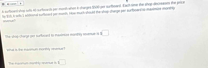 4  Listen 
A surfboard shop sells 40 surfboards per month when it charges $500 per surfboard. Each time the shop decreases the price 
by $10, it sells 1 additional surfboard per month. How much should the shop charge per surfboard to maximize monthly 
revenue? 
The shop charge per surfboard to maximize monthly revenue is $□. 
What is the maximum monthly revenue? 
The maximum monthly revenue is $□