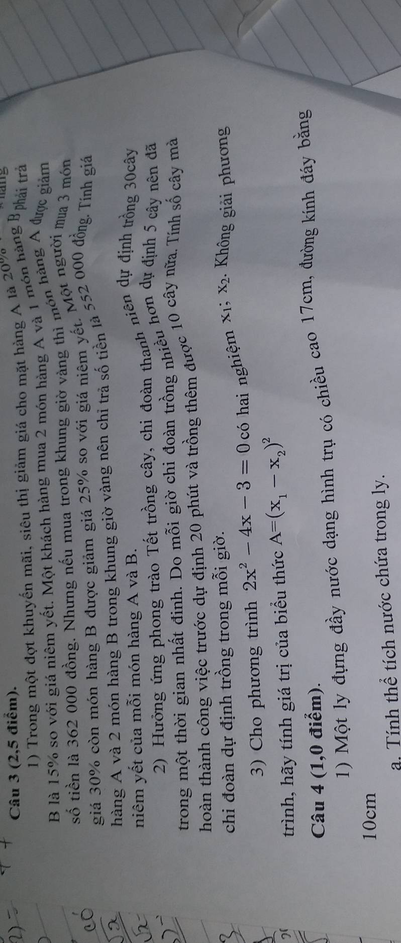 (2,5 điểm). 
1) Trong một đợt khuyến mãi, siêu thị giảm giá cho mặt hàng A là 20% hang 
B là 15% so với giá niêm yết. Một khách hàng mua 2 món hàng A và 1 món hàng Bphải tr 
số tiền là 362 000 đồng. Nhưng nếu mua trong khung giờ vàng thì món hàng A được giảm 
giá 30% còn món hàng B được giảm giá 25% so với giá niêm yết. Một người mua 3 món 
hàng A và 2 món hàng B trong khung giờ vàng nên chỉ trả số tiên là 552 000 đồng. Tính giá 
niêm yết của mỗi món hàng A và B. 
2) Hưởng ứng phong trào Tết trồng cây, chi đoàn thanh niên dự định trồng 30cây
trong một thời gian nhất đinh. Do mỗi giờ chi đoàn trồng nhiều hơn dự định 5 cây nên đã 
hoàn thành công việc trước dự định 20 phút và trồng thêm được 10 cây nữa. Tính số cây mà 
chi đoàn dự định trồng trong mỗi giờ. 
3) Cho phương trình 2x^2-4x-3=0 có hai nghiệm x1; x2. Không giải phương 
2( 
trình, hãy tính giá trị của biểu thức A=(x_1-x_2)^2
Câu 4 (1,0 điểm). 
1) Một ly đựng đầy nước dạng hình trụ có chiều cao 17cm, đường kính đáy bằng
10cm
a. Tính thể tích nước chứa trong ly.