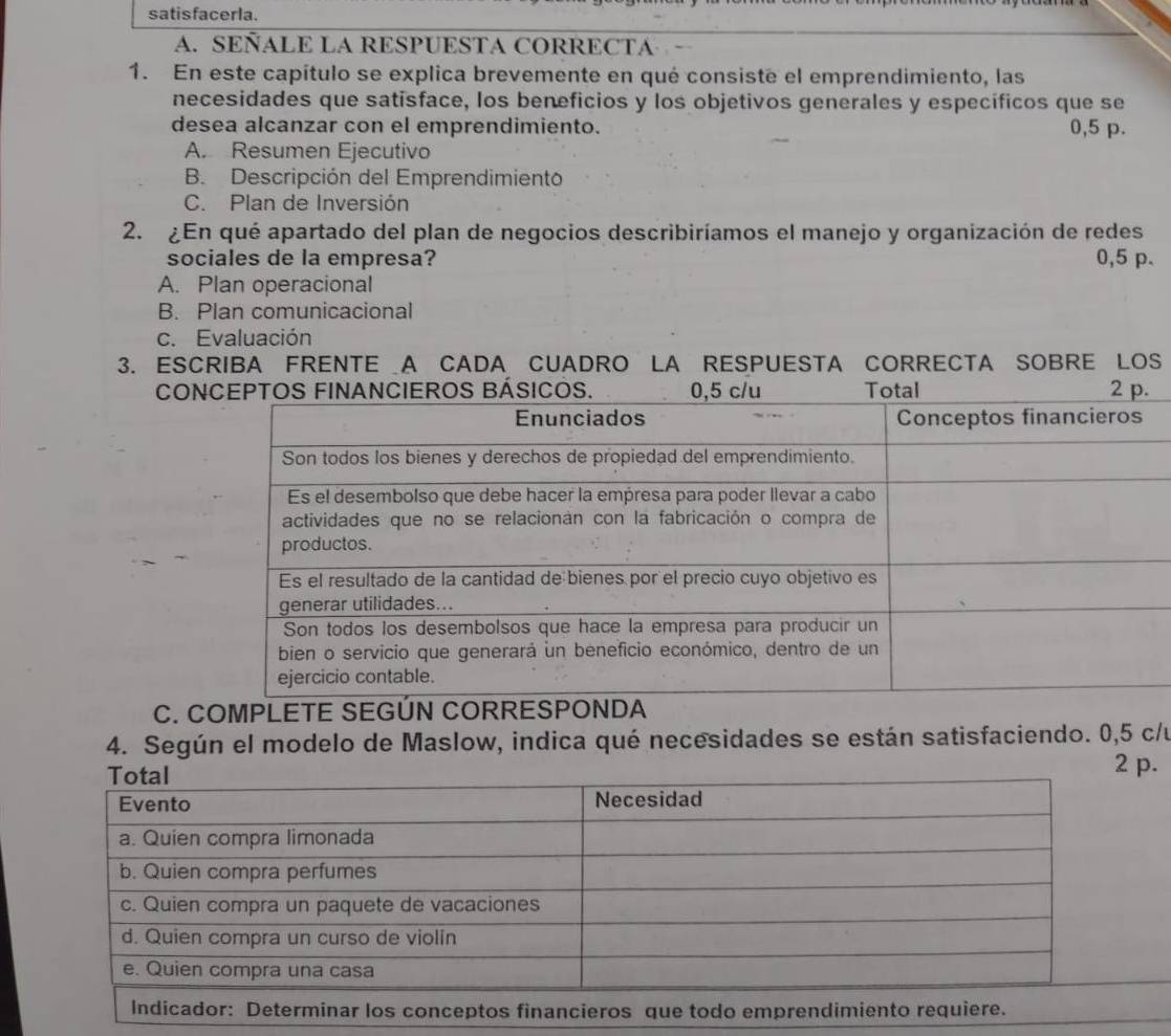 satisfacerla.
A. SEÑALE LA RESPUESTA CORRECTA
1. En este capítulo se explica brevemente en qué consiste el emprendimiento, las
necesidades que satisface, los beneficios y los objetivos generales y especificos que se
desea alcanzar con el emprendimiento. 0,5 p.
A. Resumen Ejecutivo
B. Descripción del Emprendimiento
C. Plan de Inversión
2. ¿En qué apartado del plan de negocios describiríamos el manejo y organización de redes
sociales de la empresa? 0,5 p.
A. Plan operacional
B. Plan comunicacional
c. Evaluación
3. ESCRIBA FRENTE A CADA CUADRO LA RESPUESTA CORRECTA SOBRE LOS
CO
C. COMPLETE SEGÚN CORRESPONDA
4. Según el modelo de Maslow, indica qué necesidades se están satisfaciendo. 0,5 c/u
p.