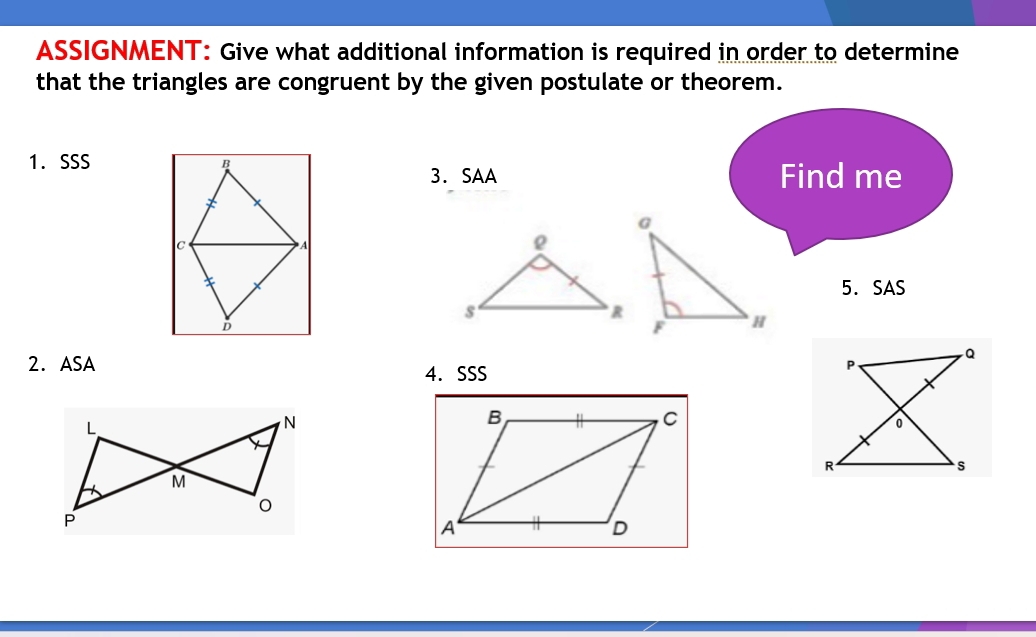 ASSIGNMENT: Give what additional information is required in order to determine 
that the triangles are congruent by the given postulate or theorem. 
1.SSS 
3. SAA Find me 
5. SAS 
2. ASA 4. SSS 
L 
N

M
P