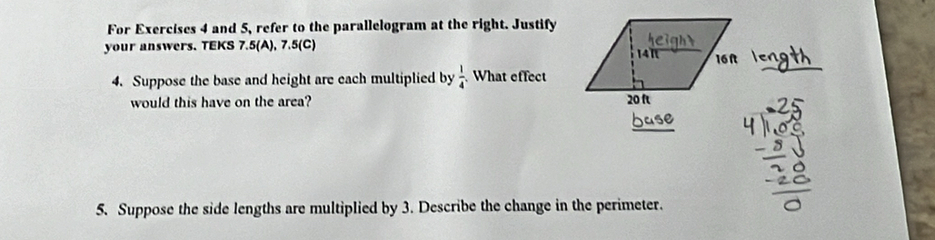 For Exercises 4 and 5, refer to the parallelogram at the right. Justify 
your answers. TEKS 7.5(A), 7.5(C) 
4. Suppose the base and height are each multiplied by  1/4 . What effect 
would this have on the area? 
5. Suppose the side lengths are multiplied by 3. Describe the change in the perimeter.