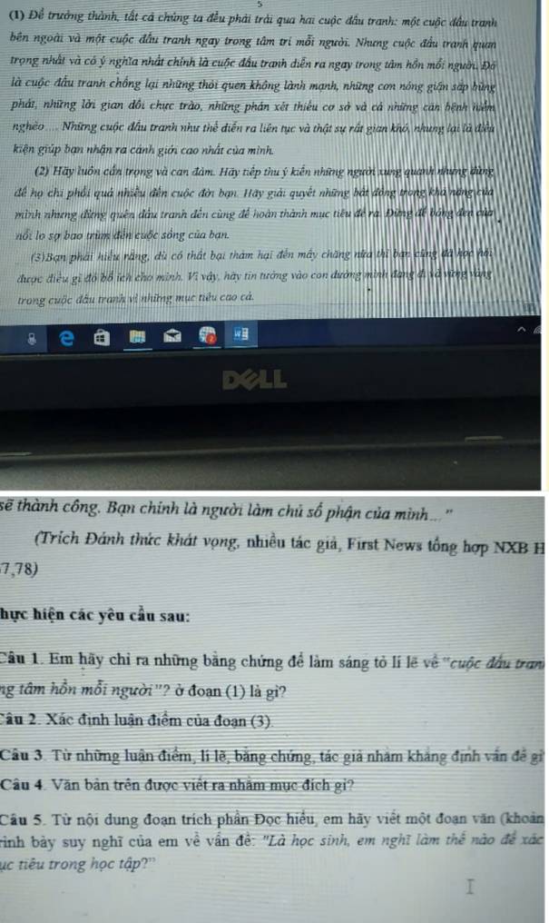 (1) Để trưởng thành, tất cả chúng ta đều phải trải qua hai cuộc đầu tranh: một cuộc đầu tranh
bên ngoài và một cuộc đầu tranh ngay trong tâm trí mỗi người. Nhưng cuộc đầu tranh quan
trọng nhất và có ý nghĩa nhất chính là cuộc đầu tranh diễn ra ngay trong tâm hồn mổi người. Đó
là cuộc đấu tranh chống lại những thỏi quen không lành mạnh, những cơn nóng gián sắp bùng
phát, những lời gian đổi chực trào, những phán xét thiếu cơ sở và cả những cán bệnh hiểm
nghêo..... Những cuộc đầu tranh như thể diễn ra liên tục và thật sự rất gian khó, nhưng lại là điều
kiện giúp bạn nhận ra cánh giới cao nhất của mình
(2) Hãy luôn cấn trọng và can đảm. Hãy tiếp thu ý kiến những người xung quanh nhưng dùng
để họ chi phối quả nhiều đến cuộc đời bạn. Hãy giải quyết những bắt đồng trong kha năng của
mình nhưng đừng quên đầu tranh đến cùng để hoàn thành mục tiêu để ra. Đừng để bóng đen của
nổi lo sợ bao trùm đến cuộc sống của ban.
(3)Bạn phái hiệu rằng, dù có thất bại tham hại đến mây chăng nữa thì ban cũng đã học hội
được điều gi đó bổ ích cho minh, Vì vây, hày tin tưởng vào con đường minh đang đi và vững vàng
trong cuộc đầu tranh vì những mục tiêu cao cả.
sẽ thành công. Bạn chính là người làm chủ số phận của mình...''
(Trích Đánh thức khát vọng, nhiều tác giả, First News tổng hợp NXB H
7,78)
hực hiện các yêu cầu sau:
Câu 1. Em hãy chỉ ra những bằng chứng để làm sáng tỏ lí lẽ về ''cuộc đầu tran
ng tâm hồn mỗi người'? ở đoạn (1) là gi?
Câu 2. Xác định luận điểm của đoạn (3).
Câu 3. Từ những luận điểm, li lẽ, bằng chứng, tác giả nhâm khảng định vấn đề gi
Câu 4. Văn bản trên được viết ra nhằm mục đích gi?
Câu 5. Từ nội dung đoạn trích phần Đọc hiểu, em hãy viết một đoạn văn (khoản
trinh bảy suy nghĩ của em về vấn đề: "Là học sinh, em nghĩ làm thể nào đề xác
ục tiêu trong học tập?''