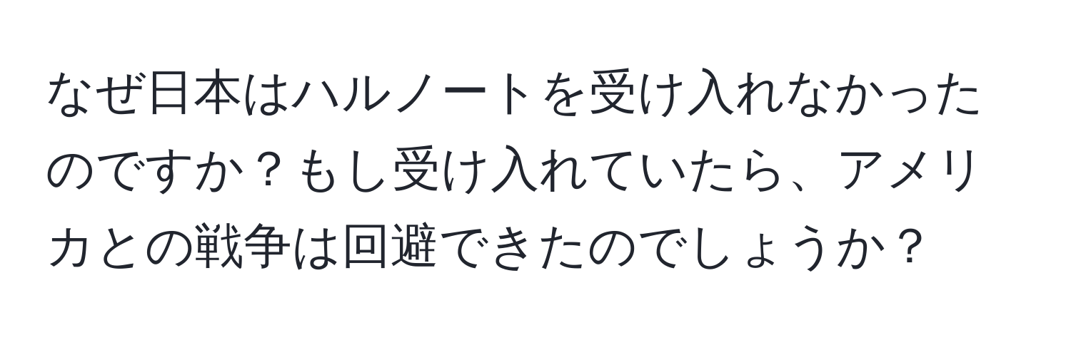 なぜ日本はハルノートを受け入れなかったのですか？もし受け入れていたら、アメリカとの戦争は回避できたのでしょうか？