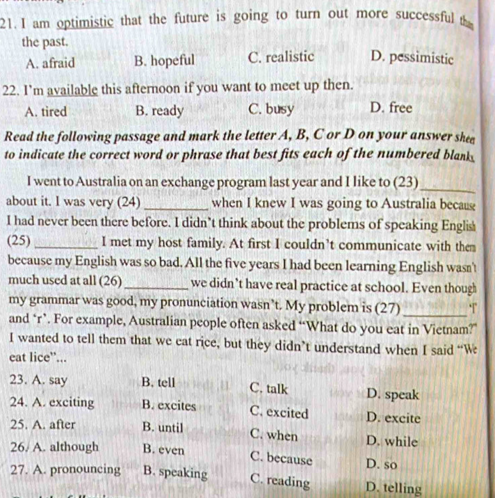 am optimistic that the future is going to turn out more successful th
the past.
A. afraid B. hopeful C. realistic D. pessimistic
22. I’m available this afternoon if you want to meet up then.
A. tired B. ready C. busy D. free
Read the following passage and mark the letter A, B, C or D on your answer shea
to indicate the correct word or phrase that best fits each of the numbered blank 
I went to Australia on an exchange program last year and I like to (23)_
about it. I was very (24) _when I knew I was going to Australia becau
I had never been there before. I didn’t think about the problems of speaking Englis
(25) _I met my host family. At first I couldn’t communicate with them
because my English was so bad. All the five years I had been learning English wasn't
much used at all (26)_ we didn’t have real practice at school. Even though
my grammar was good, my pronunciation wasn’t. My problem is (27) _T
and ‘r’. For example, Australian people often asked “What do you eat in Vietnam?”
I wanted to tell them that we eat rice, but they didn’t understand when I said “W
eat lice”...
23. A. say B. tell C. talk D. speak
24. A. exciting B. excites C. excited D. excite
25. A. after B. until C. when D. while
26. A. although B. even
C. because D. so
27. A. pronouncing B. speaking C. reading D. telling