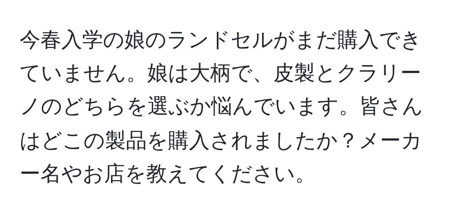 今春入学の娘のランドセルがまだ購入できていません。娘は大柄で、皮製とクラリーノのどちらを選ぶか悩んでいます。皆さんはどこの製品を購入されましたか？メーカー名やお店を教えてください。